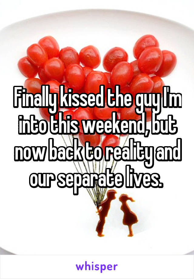 Finally kissed the guy I'm into this weekend, but now back to reality and our separate lives. 