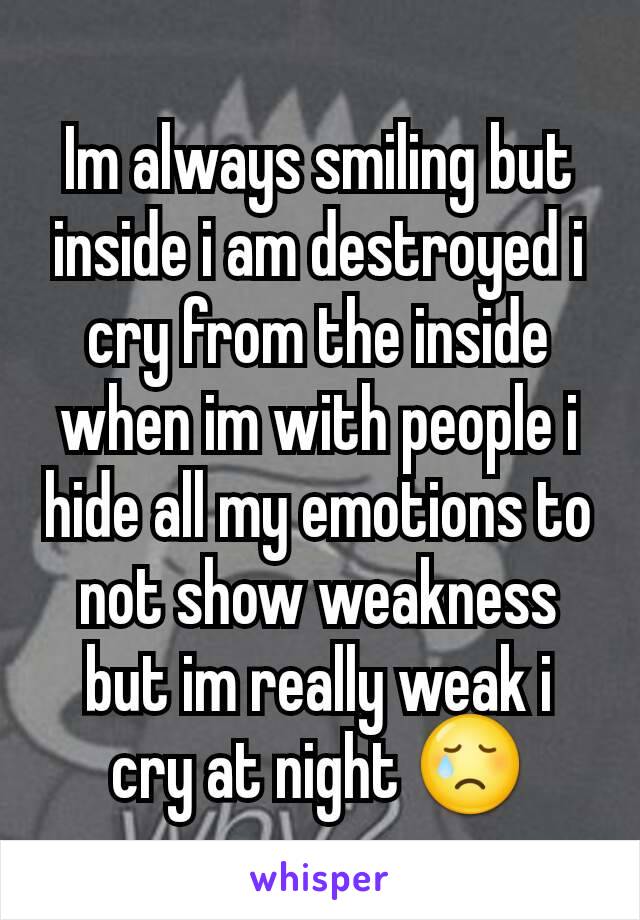 Im always smiling but inside i am destroyed i cry from the inside when im with people i hide all my emotions to not show weakness but im really weak i cry at night 😢