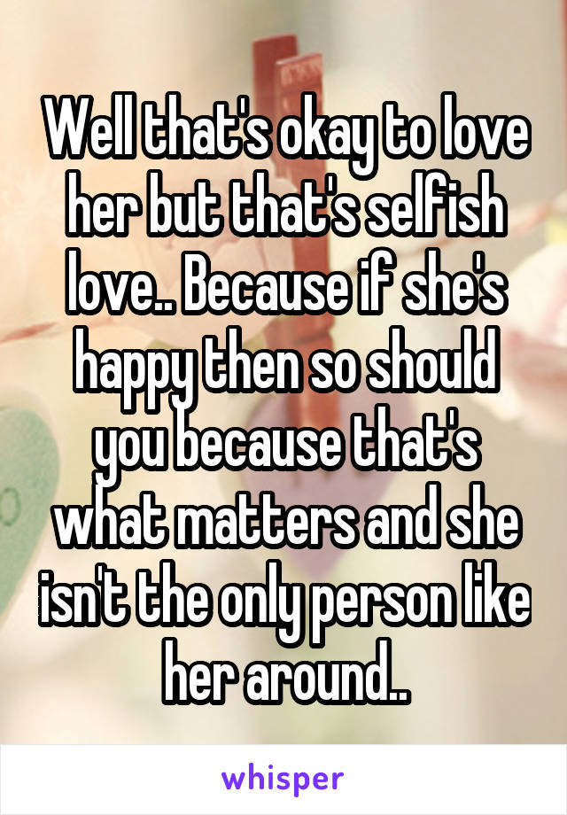 Well that's okay to love her but that's selfish love.. Because if she's happy then so should you because that's what matters and she isn't the only person like her around..