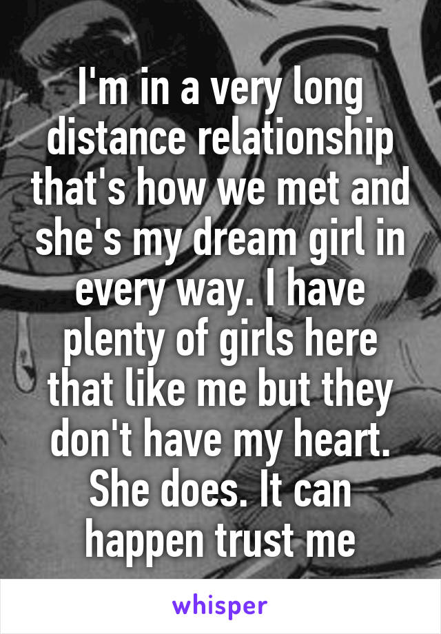 I'm in a very long distance relationship that's how we met and she's my dream girl in every way. I have plenty of girls here that like me but they don't have my heart. She does. It can happen trust me