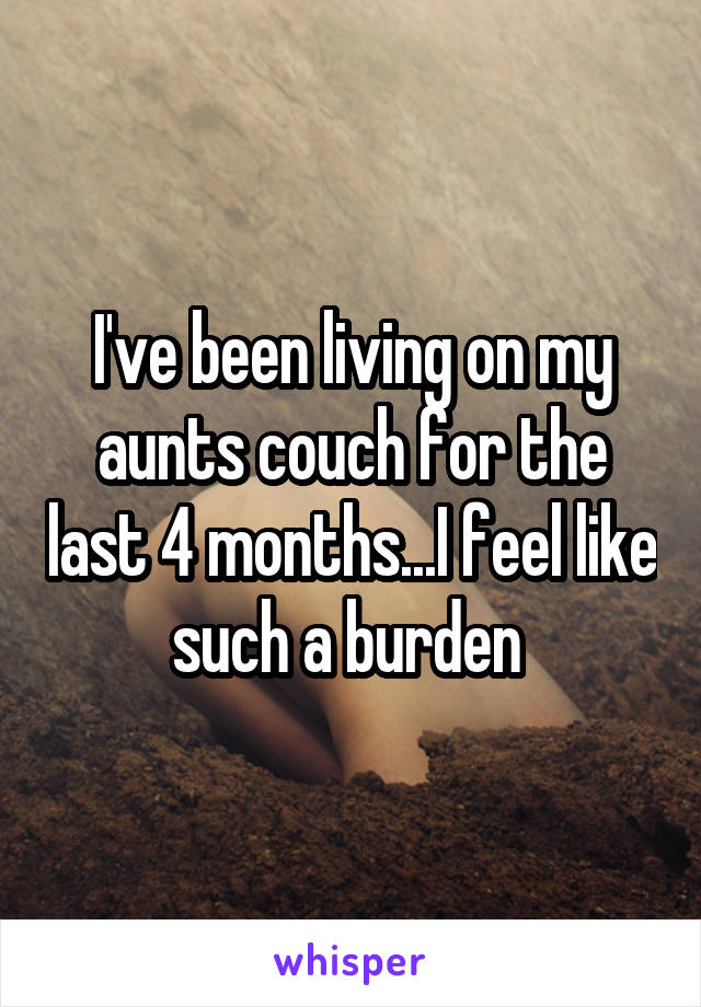 I've been living on my aunts couch for the last 4 months...I feel like such a burden 