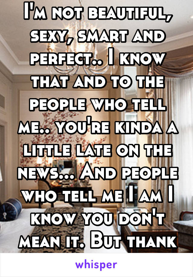 I'm not beautiful, sexy, smart and perfect.. I know that and to the people who tell me.. you're kinda a little late on the news... And people who tell me I am I know you don't mean it. But thank you