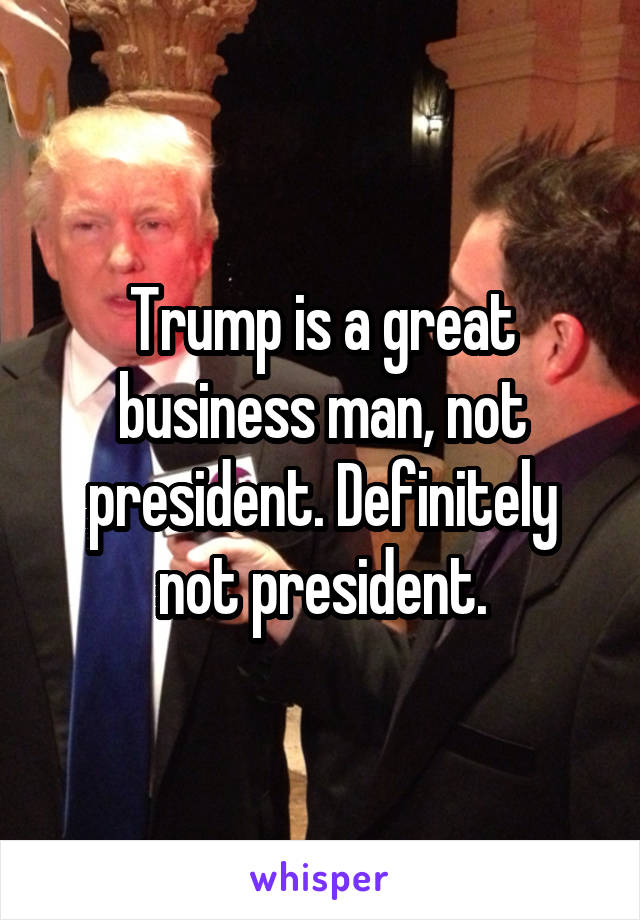 Trump is a great business man, not president. Definitely not president.