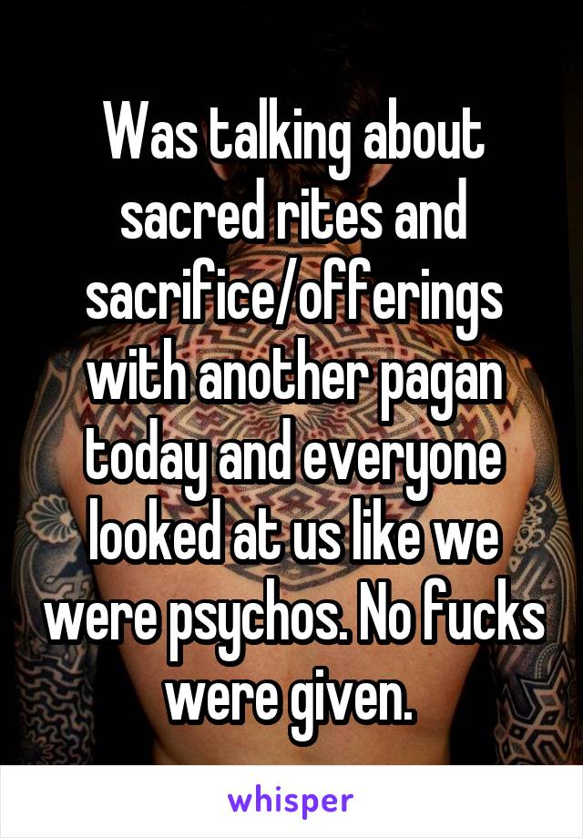 Was talking about sacred rites and sacrifice/offerings with another pagan today and everyone looked at us like we were psychos. No fucks were given. 