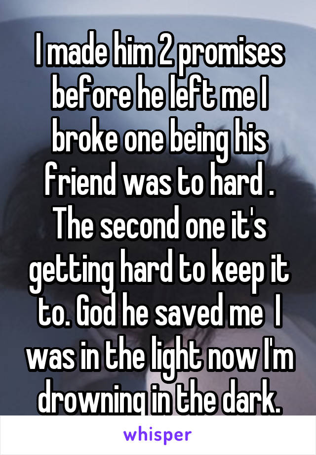 I made him 2 promises before he left me I broke one being his friend was to hard . The second one it's getting hard to keep it to. God he saved me  I was in the light now I'm drowning in the dark.