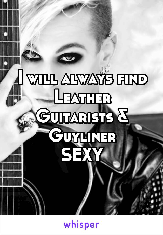 I will always find
Leather
Guitarists &
Guyliner
SEXY