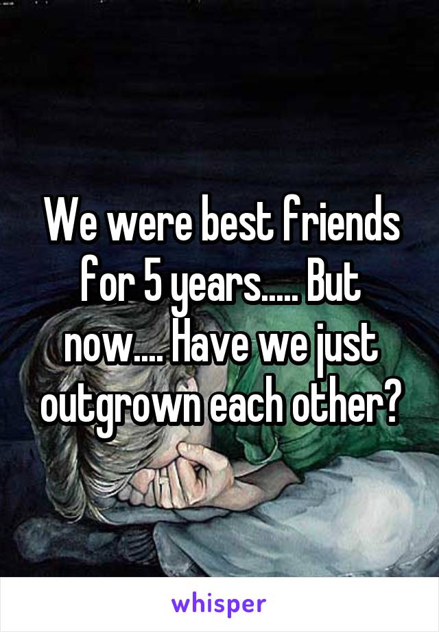 We were best friends for 5 years..... But now.... Have we just outgrown each other?