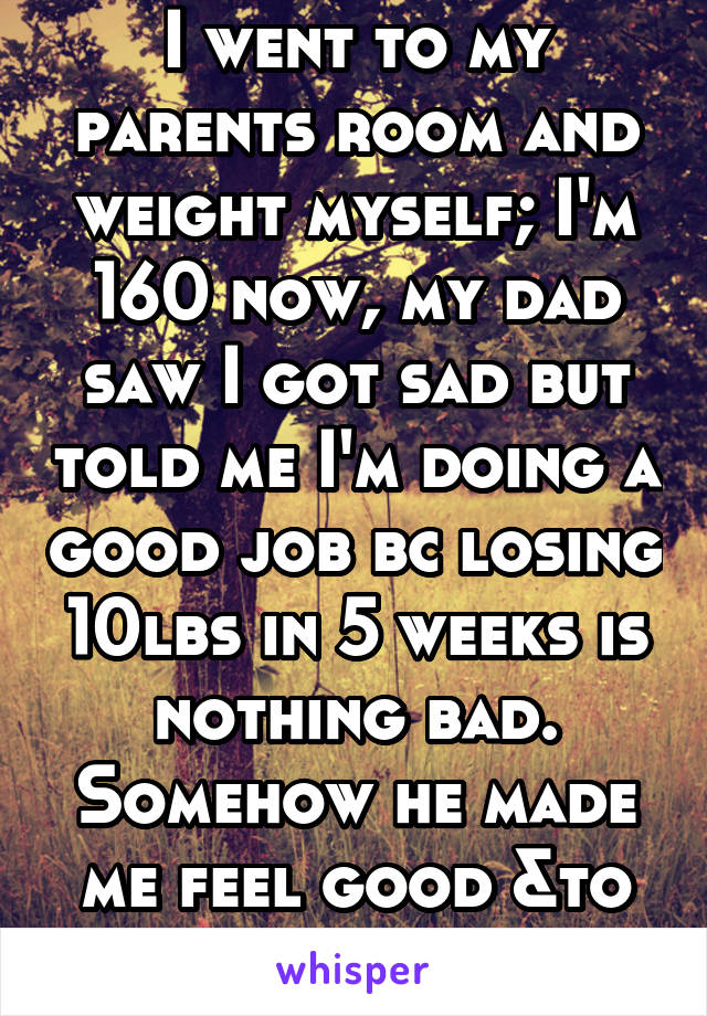 I went to my parents room and weight myself; I'm 160 now, my dad saw I got sad but told me I'm doing a good job bc losing 10lbs in 5 weeks is nothing bad. Somehow he made me feel good &to not give up 