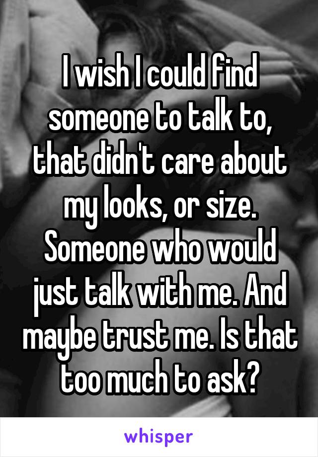 I wish I could find someone to talk to, that didn't care about my looks, or size. Someone who would just talk with me. And maybe trust me. Is that too much to ask?