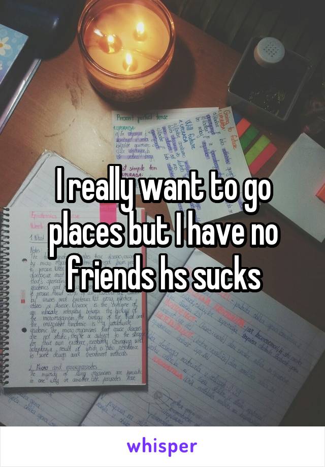 I really want to go places but I have no friends hs sucks