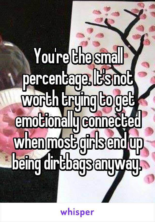 You're the small percentage. It's not worth trying to get emotionally connected when most girls end up being dirtbags anyway. 