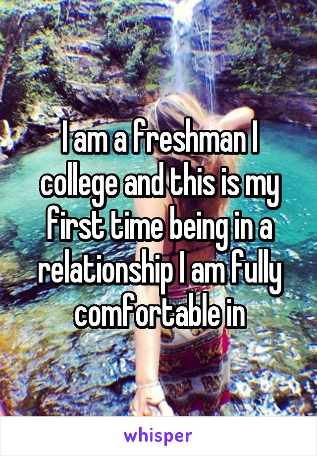 I am a freshman I college and this is my first time being in a relationship I am fully comfortable in