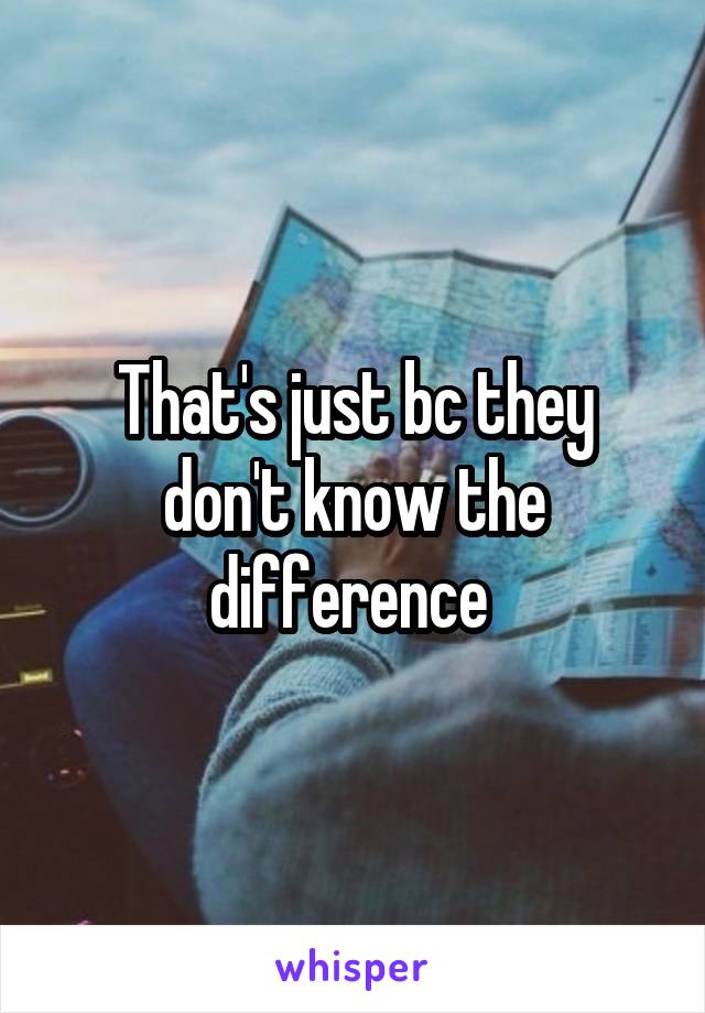 That's just bc they don't know the difference 