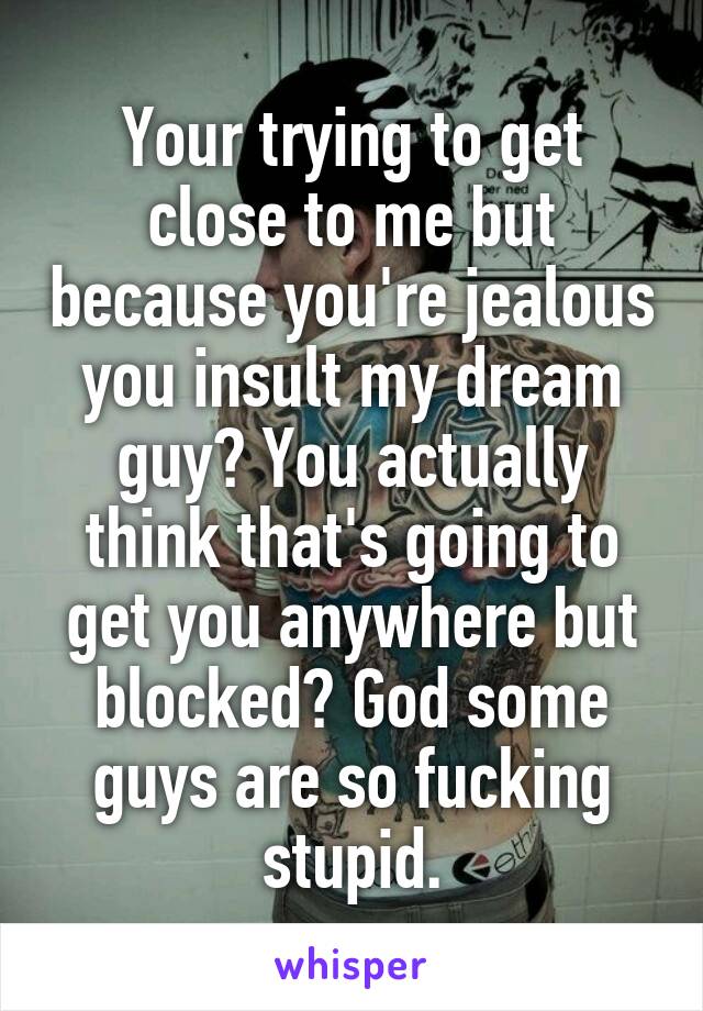 Your trying to get close to me but because you're jealous you insult my dream guy? You actually think that's going to get you anywhere but blocked? God some guys are so fucking stupid.