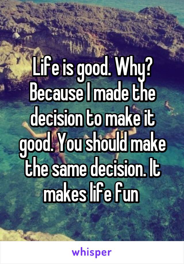 Life is good. Why? Because I made the decision to make it good. You should make the same decision. It makes life fun 