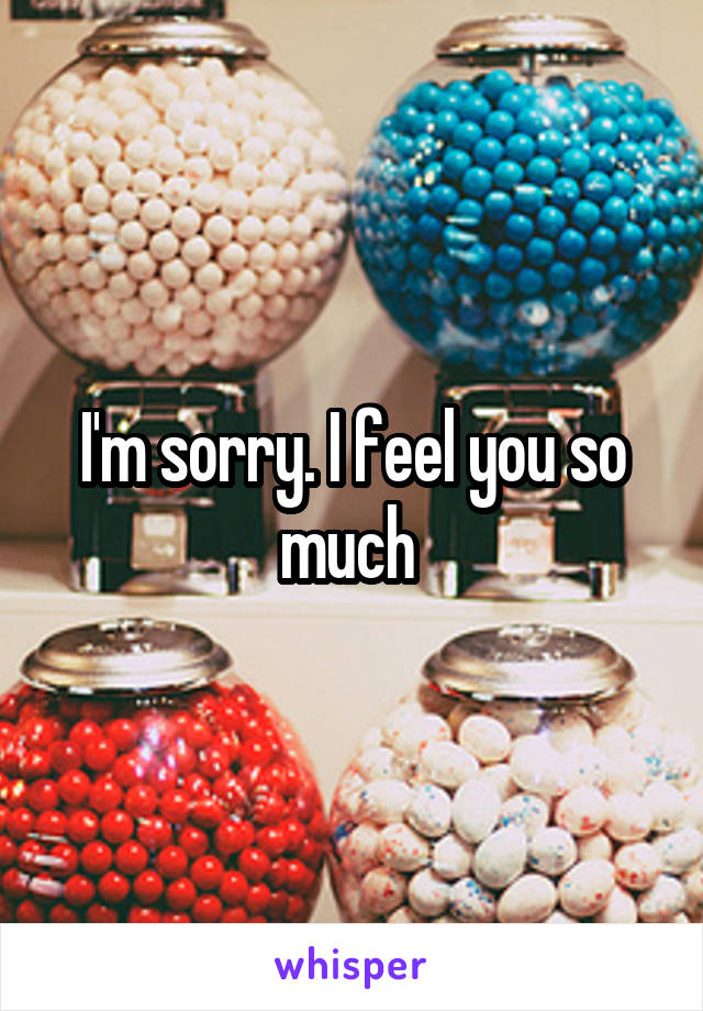 I'm sorry. I feel you so much 