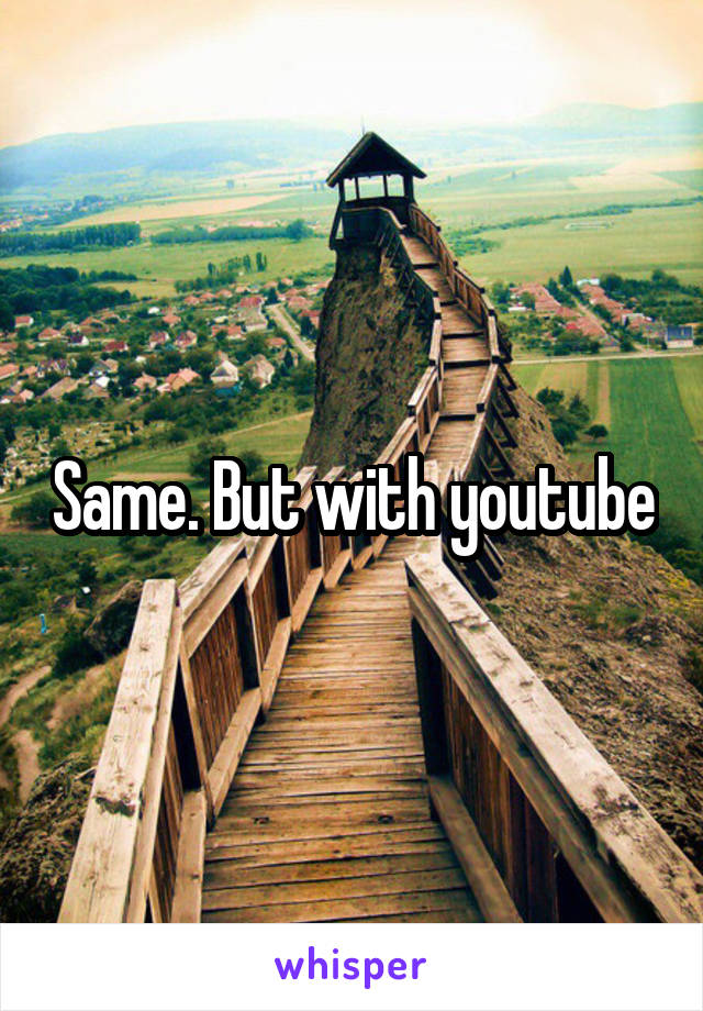 Same. But with youtube