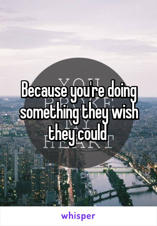 Because you're doing something they wish they could 