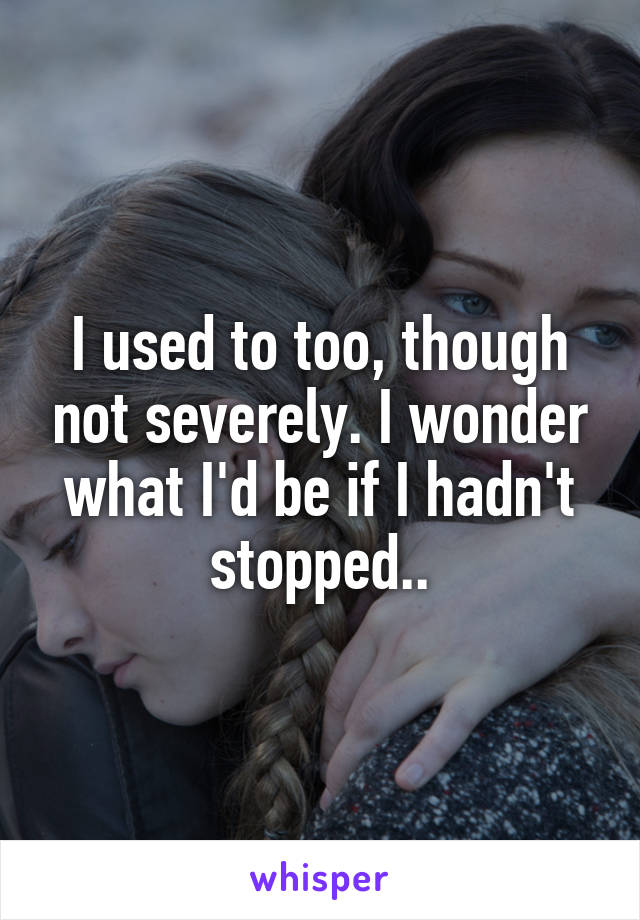 I used to too, though not severely. I wonder what I'd be if I hadn't stopped..