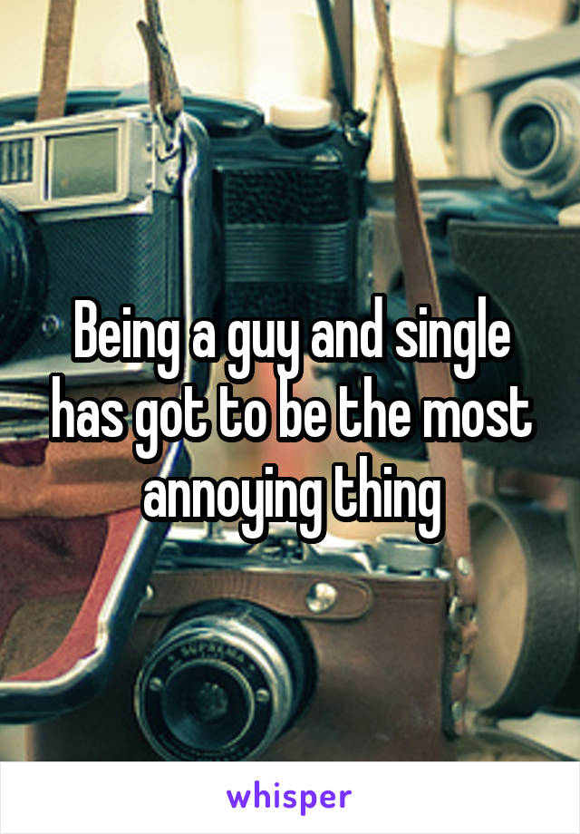 Being a guy and single has got to be the most annoying thing