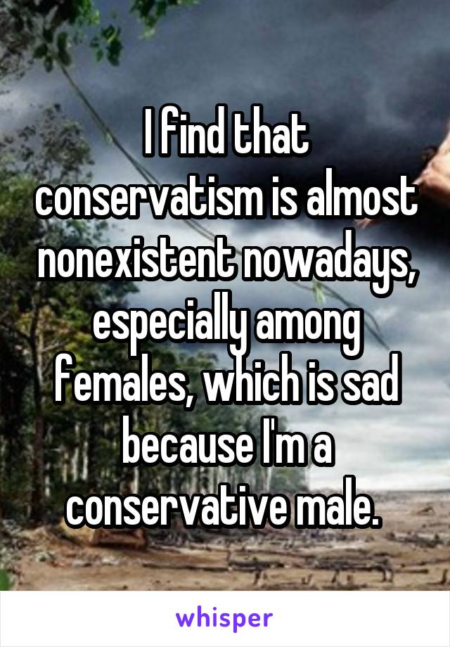 I find that conservatism is almost nonexistent nowadays, especially among females, which is sad because I'm a conservative male. 