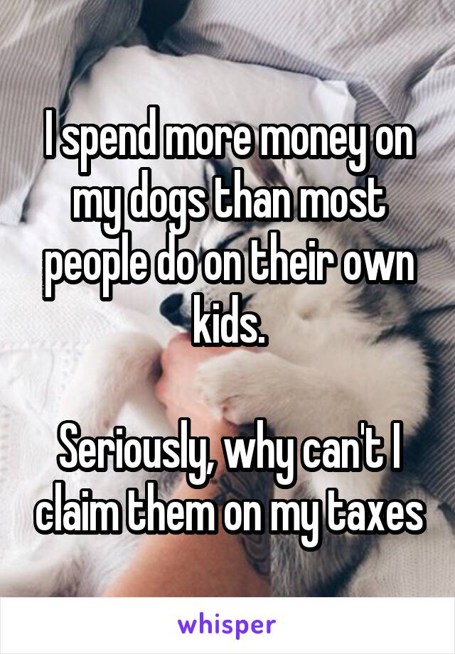 I spend more money on my dogs than most people do on their own kids.

Seriously, why can't I claim them on my taxes