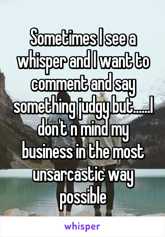 Sometimes I see a whisper and I want to comment and say something judgy but......I don't n mind my business in the most unsarcastic way possible