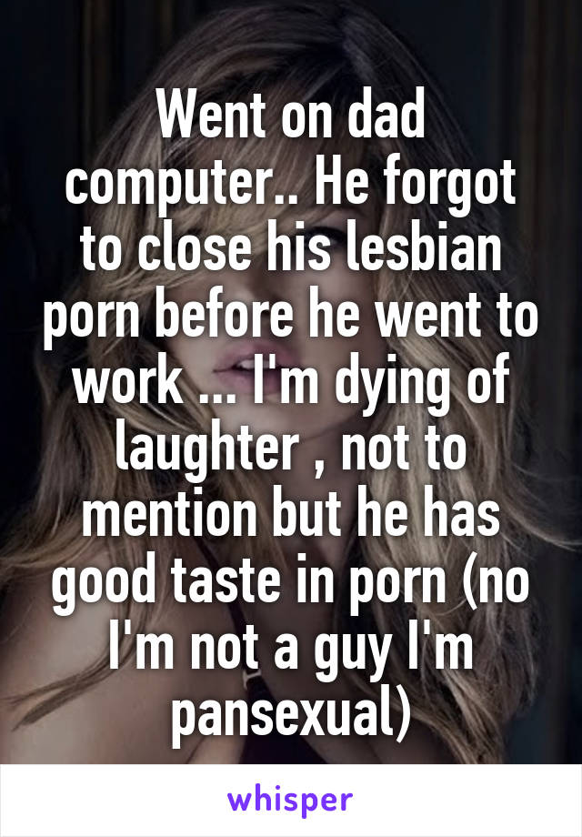 Went on dad computer.. He forgot to close his lesbian porn before he went to work ... I'm dying of laughter , not to mention but he has good taste in porn (no I'm not a guy I'm pansexual)