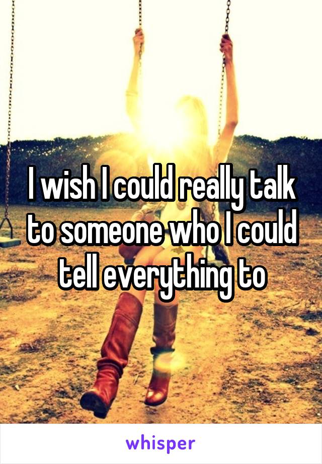 I wish I could really talk to someone who I could tell everything to