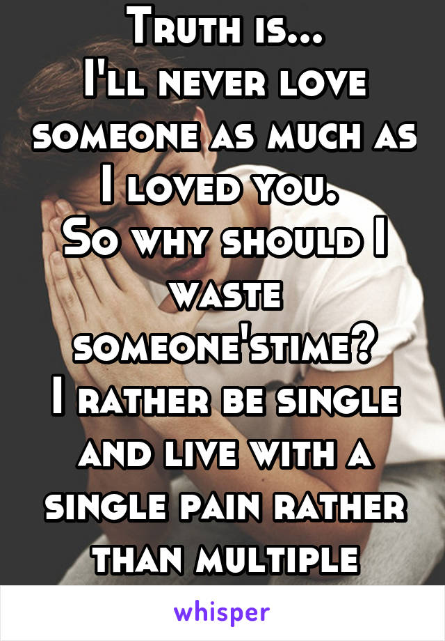 Truth is...
I'll never love someone as much as I loved you. 
So why should I waste someone'stime?
I rather be single and live with a single pain rather than multiple regrets. 