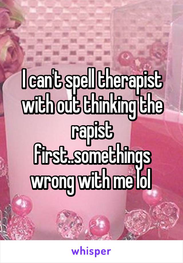 I can't spell therapist with out thinking the rapist first..somethings wrong with me lol 