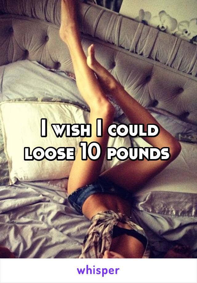 I wish I could loose 10 pounds 