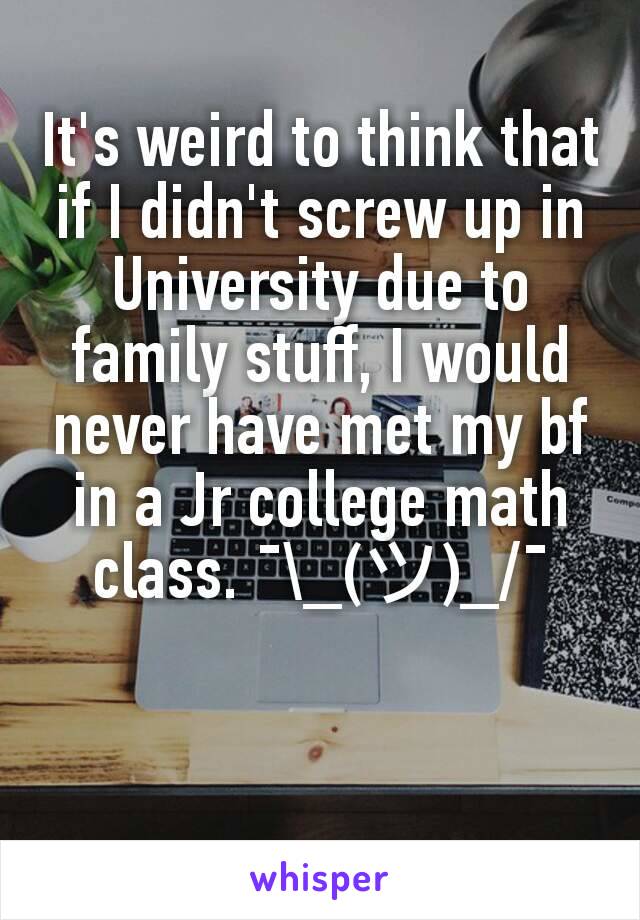 It's weird to think that if I didn't screw up in University due to family stuff, I would never have met my bf in a Jr college math class. ¯\_(ツ)_/¯