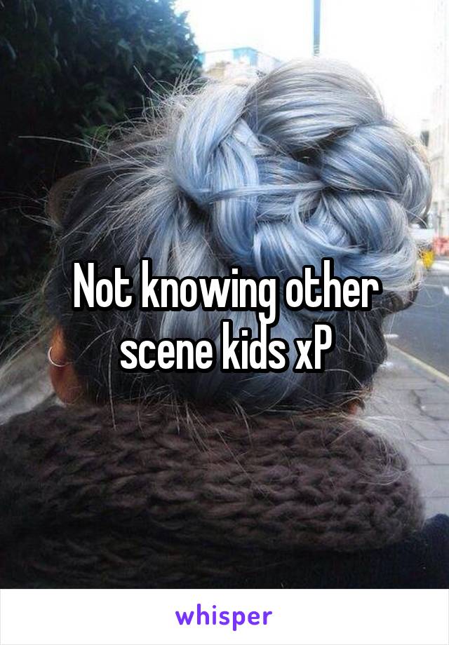 Not knowing other scene kids xP