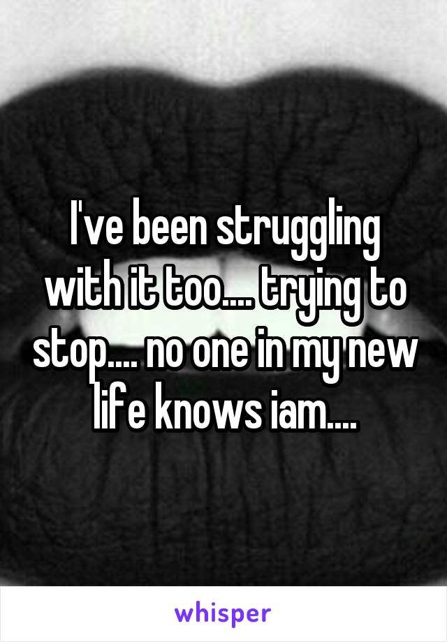 I've been struggling with it too.... trying to stop.... no one in my new life knows iam....