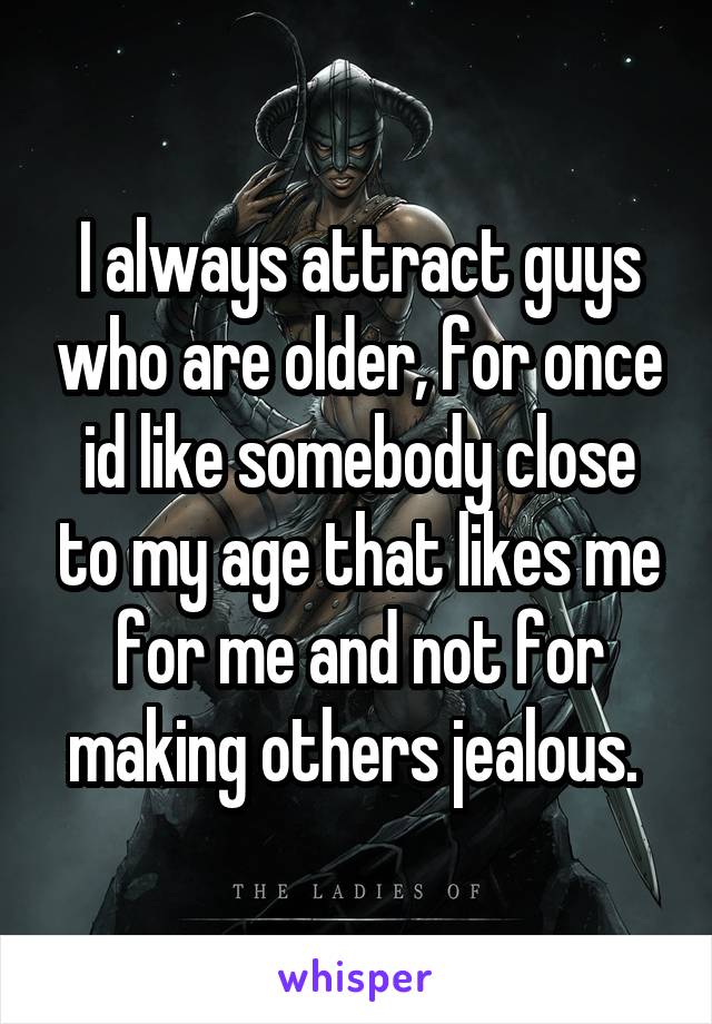 I always attract guys who are older, for once id like somebody close to my age that likes me for me and not for making others jealous. 