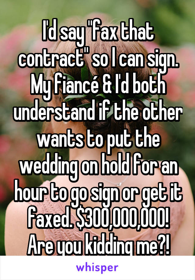 I'd say "fax that contract" so I can sign. My fiancé & I'd both understand if the other wants to put the wedding on hold for an hour to go sign or get it faxed. $300,000,000! Are you kidding me?!