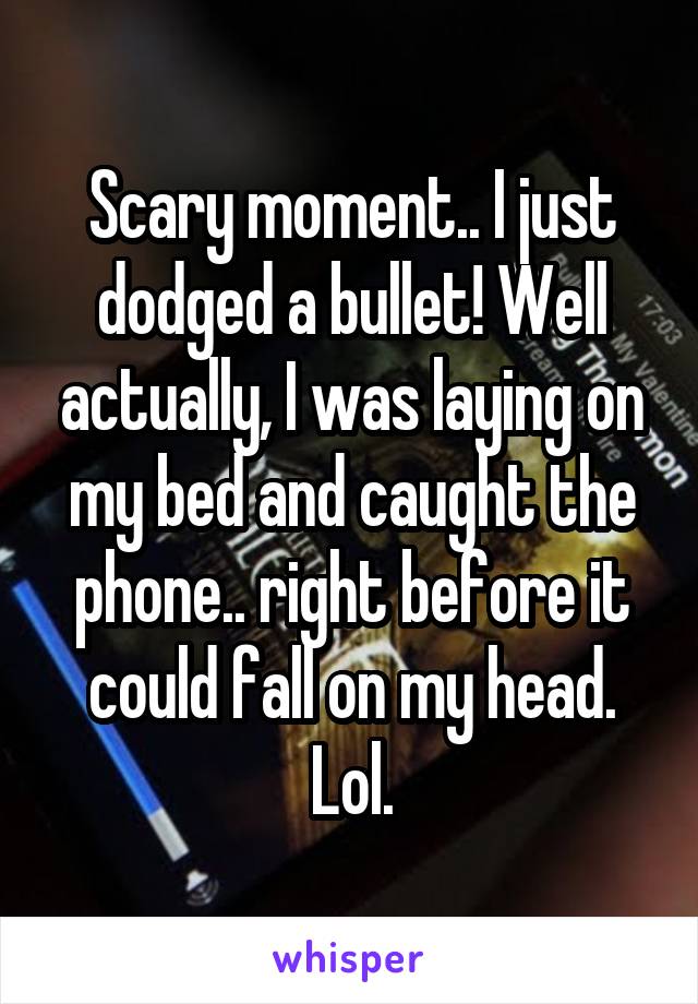 Scary moment.. I just dodged a bullet! Well actually, I was laying on my bed and caught the phone.. right before it could fall on my head. Lol.