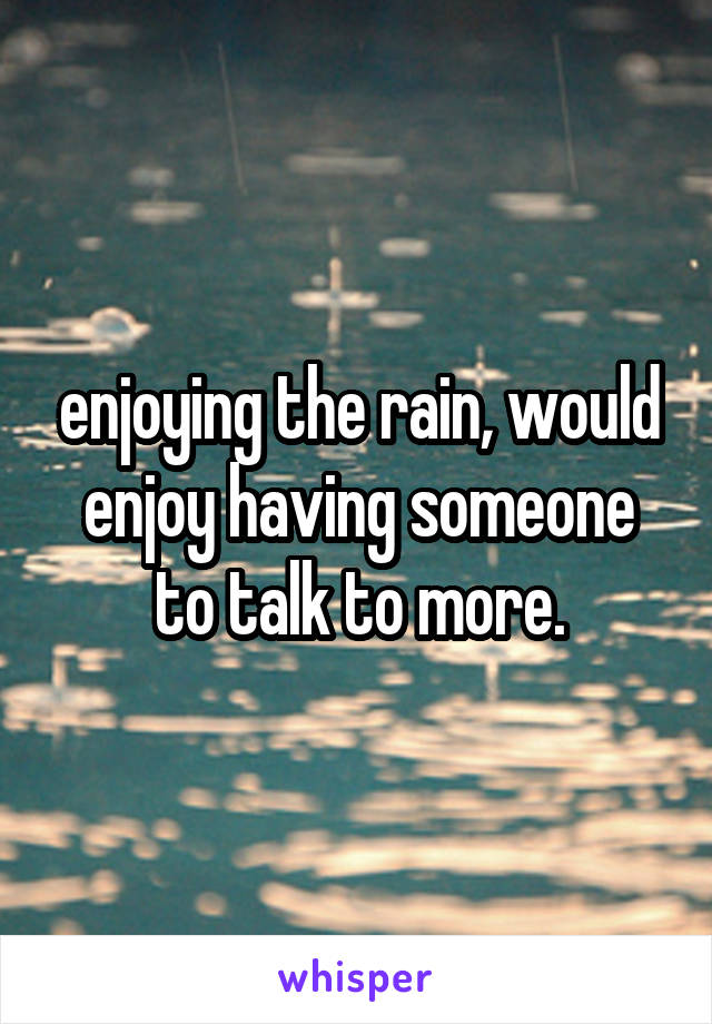 enjoying the rain, would enjoy having someone to talk to more.