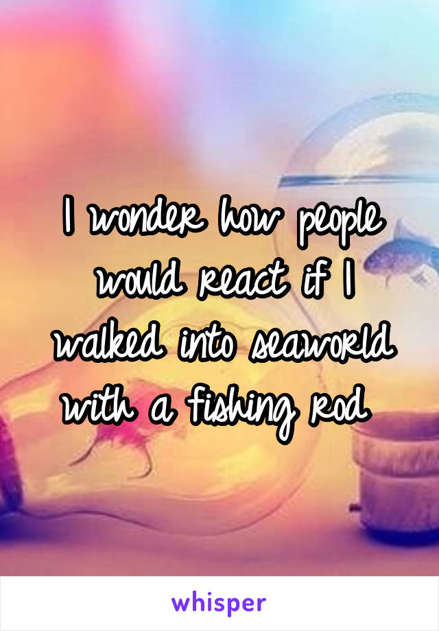 I wonder how people would react if I walked into seaworld with a fishing rod 