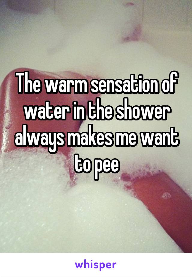 The warm sensation of water in the shower always makes me want to pee
