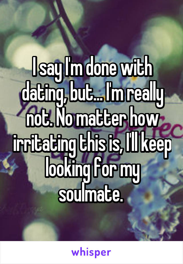 I say I'm done with dating, but... I'm really not. No matter how irritating this is, I'll keep looking for my soulmate. 