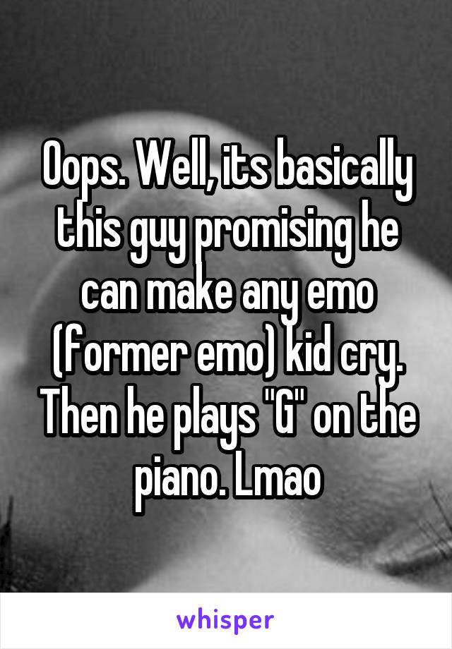 Oops. Well, its basically this guy promising he can make any emo (former emo) kid cry. Then he plays "G" on the piano. Lmao