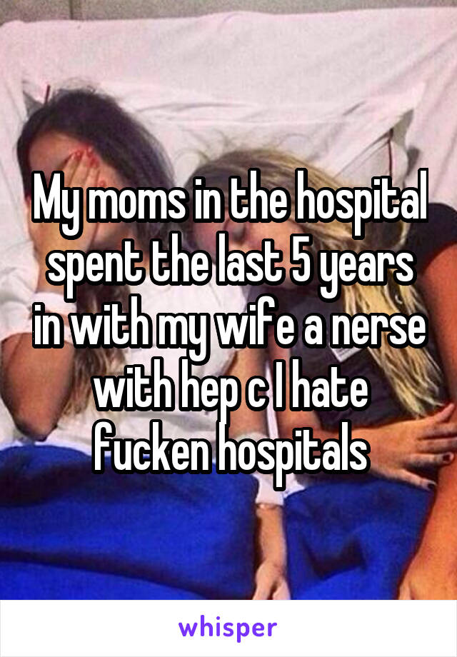 My moms in the hospital spent the last 5 years in with my wife a nerse with hep c I hate fucken hospitals