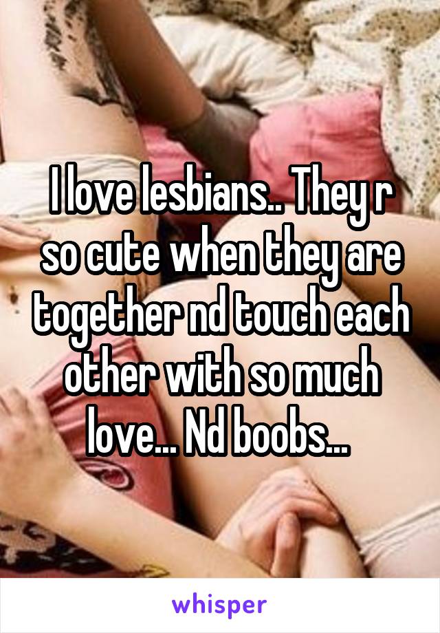 I love lesbians.. They r so cute when they are together nd touch each other with so much love... Nd boobs... 