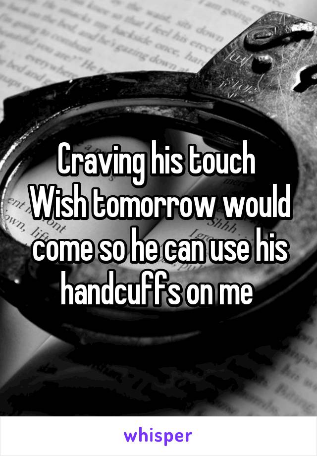 Craving his touch 
Wish tomorrow would come so he can use his handcuffs on me 