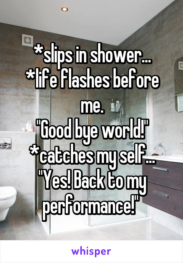 *slips in shower...
*life flashes before me.
"Good bye world!"
*catches my self...
"Yes! Back to my performance!" 