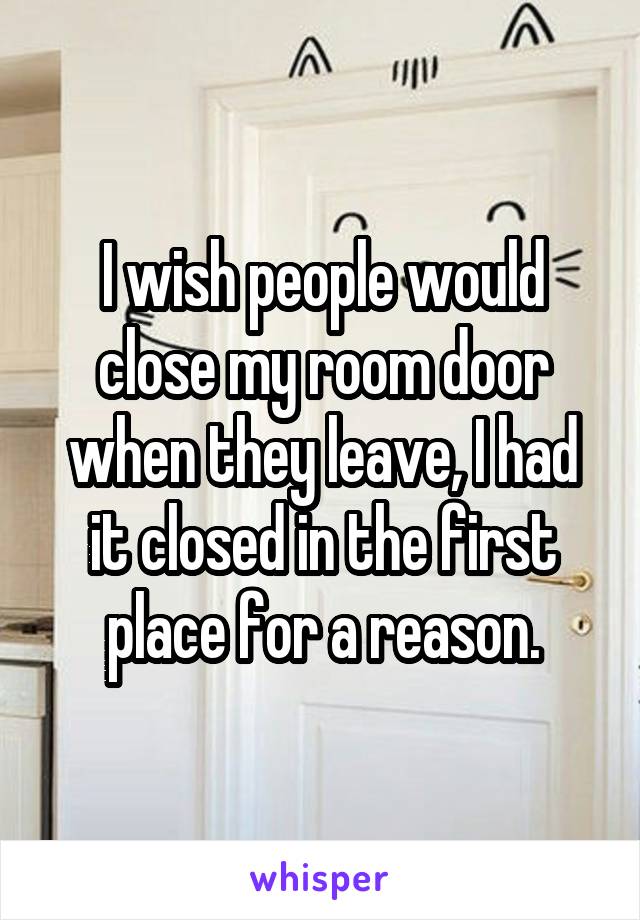 I wish people would close my room door when they leave, I had it closed in the first place for a reason.