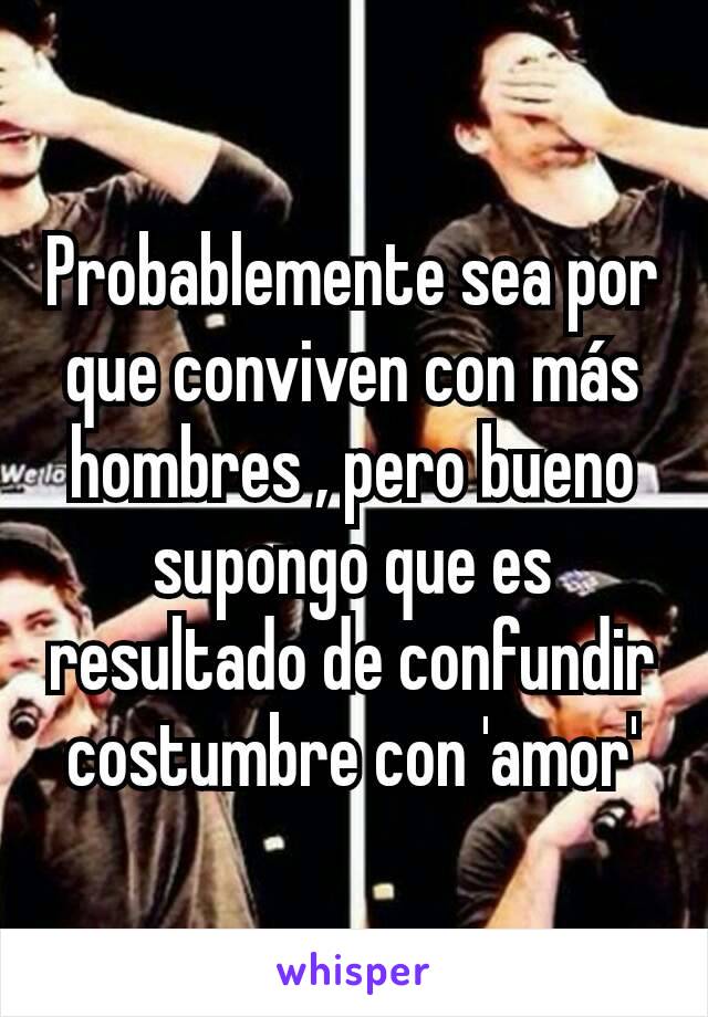 Probablemente sea por que conviven con más hombres , pero bueno supongo que es resultado de confundir costumbre con 'amor'