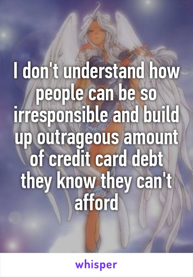 I don't understand how people can be so irresponsible and build up outrageous amount of credit card debt they know they can't afford